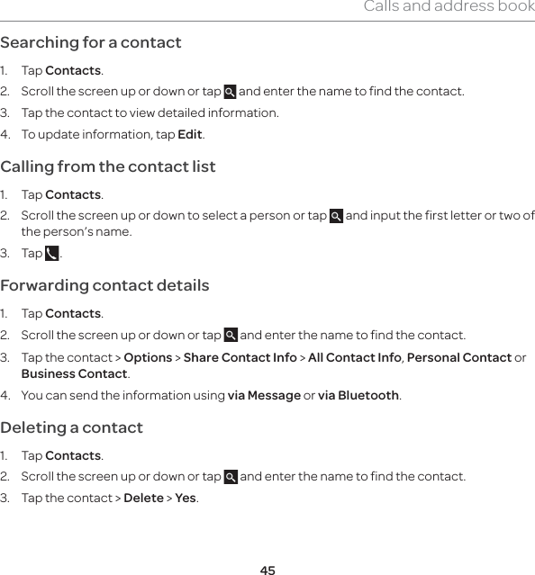 45Calls and address bookSearching for a contact 1. Tap Contacts.2.  Scroll the screen up or down or tap   and enter the name to find the contact. 3.  Tap the contact to view detailed information.4.  To update information, tap Edit. Calling from the contact list1. Tap Contacts.2.  Scroll the screen up or down to select a person or tap   and input the first letter or two of the person’s name.3. Tap  .Forwarding contact details1. Tap Contacts.2.  Scroll the screen up or down or tap   and enter the name to find the contact.3.  Tap the contact &gt; Options &gt; Share Contact Info &gt; All Contact Info, Personal Contact or Business Contact.4.  You can send the information using via Message or via Bluetooth.Deleting a contact 1. Tap Contacts.2.  Scroll the screen up or down or tap   and enter the name to find the contact.3.  Tap the contact &gt; Delete &gt; Yes.
