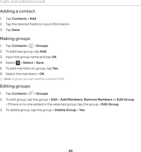 46Calls and address bookAdding a contact 1. Tap Contacts &gt; Add.2.   Tap the desired fields to input information.3. Tap Save. Making groups1. Tap Contacts &gt;   &gt; Groups.2.  To add new group, tap Add.3.  Input the group name and tap OK.4. Select   &gt; Select &gt; Save.5.  To add members to group, tap Yes.6.  Select the members &gt; OK.Note To group, you can’t add the contacts of SIM.Editing groups1. Tap Contacts &gt;   &gt; Groups.2.   To edit group, tap the group &gt; Edit &gt; Add Members, Remove Members or Edit Group.-  If there is no one added in the selected group, tap the group &gt; Edit Group.3.  To delete group, tap the group &gt; Delete Group &gt; Yes.