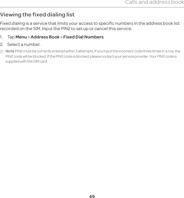 49Calls and address bookViewing the fixed dialing listFixed dialing is a service that limits your access to specific numbers in the address book list recorded on the SIM. Input the PIN2 to set up or cancel this service. 1. Tap Menu &gt; Address Book &gt; Fixed Dial Numbers.2.  Select a number.Note PIN2 must be correctly entered within 3 attempts. If you input the incorrect code three times in a row, the PIN2 code will be blocked. If the PIN2 code is blocked, please contact your service provider. Your PIN2 code is supplied with the SIM card. 
