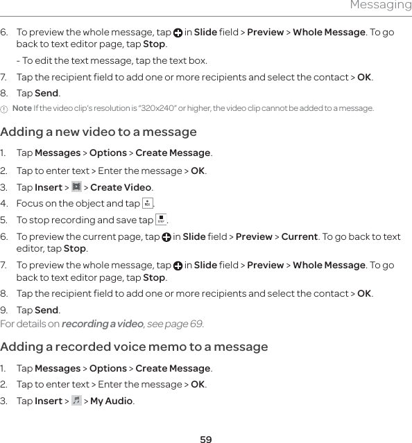 59Messaging6.  To preview the whole message, tap   in Slide field &gt; Preview &gt; Whole Message. To go back to text editor page, tap Stop.  - To edit the text message, tap the text box.7.  Tap the recipient field to add one or more recipients and select the contact &gt; OK.8. Tap Send.Note If the video clip’s resolution is “320x240” or higher, the video clip cannot be added to a message.Adding a new video to a message 1. Tap Messages &gt; Options &gt; Create Message.2.  Tap to enter text &gt; Enter the message &gt; OK.3. Tap Insert &gt;   &gt; Create Video.4.  Focus on the object and tap  .5.  To stop recording and save tap  . 6.  To preview the current page, tap   in Slide field &gt; Preview &gt; Current. To go back to text editor, tap Stop.7.  To preview the whole message, tap   in Slide field &gt; Preview &gt; Whole Message. To go back to text editor page, tap Stop.8.  Tap the recipient field to add one or more recipients and select the contact &gt; OK.9. Tap Send.For details on recording a video, see page 69.Adding a recorded voice memo to a message1. Tap Messages &gt; Options &gt; Create Message.2.  Tap to enter text &gt; Enter the message &gt; OK.3. Tap Insert &gt;   &gt; My Audio. 