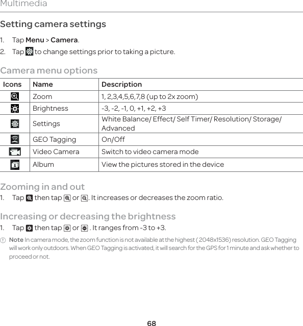 68MultimediaSetting camera settings1. Tap Menu &gt; Camera.2. Tap   to change settings prior to taking a picture. Camera menu optionsIcons Name DescriptionZoom 1, 2,3,4,5,6,7,8 (up to 2x zoom)Brightness -3, -2, -1, 0, +1, +2, +3Settings White Balance/ Effect/ Self Timer/ Resolution/ Storage/ AdvancedGEO Tagging On/OffVideo Camera Switch to video camera modeAlbum View the pictures stored in the deviceZooming in and out 1. Tap ^ then tap _ or v. It increases or decreases the zoom ratio.Increasing or decreasing the brightness1. Tap ` then tap b or c . It ranges from -3 to +3.Note In camera mode, the zoom function is not available at the highest ( 2048x1536) resolution. GEO Tagging will work only outdoors. When GEO Tagging is activated, it will search for the GPS for 1 minute and ask whether to proceed or not.