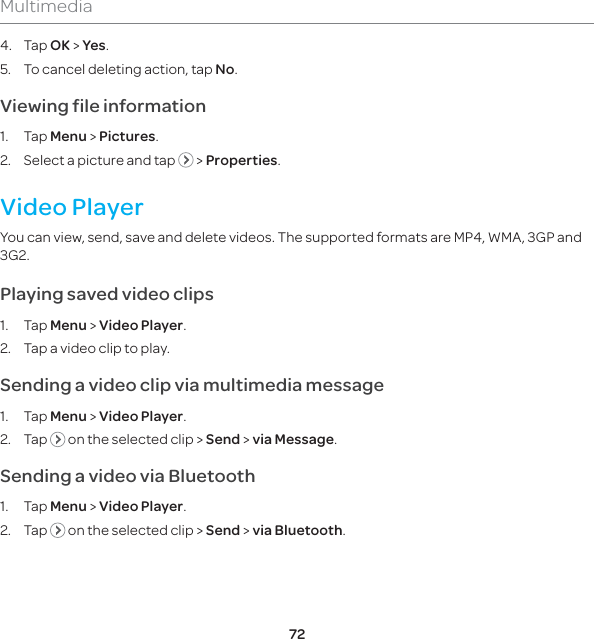 72Multimedia4. Tap OK &gt; Yes.5.  To cancel deleting action, tap No.Viewing file information1. Tap Menu &gt; Pictures.2.  Select a picture and tap   &gt; Properties. Video PlayerYou can view, send, save and delete videos. The supported formats are MP4, WMA, 3GP and 3G2.Playing saved video clips1. Tap Menu &gt; Video Player.2.  Tap a video clip to play.Sending a video clip via multimedia message1. Tap Menu &gt; Video Player.2. Tap   on the selected clip &gt; Send &gt; via Message.Sending a video via Bluetooth1. Tap Menu &gt; Video Player.2. Tap   on the selected clip &gt; Send &gt; via Bluetooth.