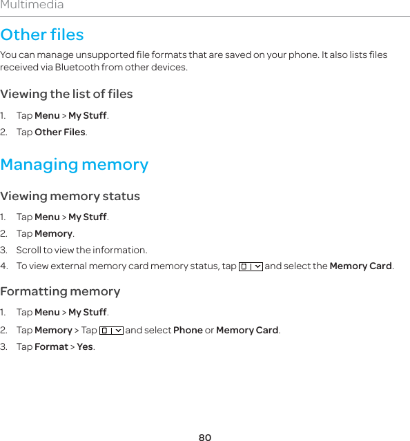 80MultimediaOther filesYou can manage unsupported file formats that are saved on your phone. It also lists files received via Bluetooth from other devices.Viewing the list of files1. Tap Menu &gt; My Stuff. 2. Tap Other Files.Managing memory Viewing memory status1. Tap Menu &gt; My Stuff. 2. Tap Memory.3.  Scroll to view the information.4.  To view external memory card memory status, tap   and select the Memory Card.Formatting memory1. Tap Menu &gt; My Stuff. 2. Tap Memory &gt; Tap   and select Phone or Memory Card.3. Tap Format &gt; Yes.