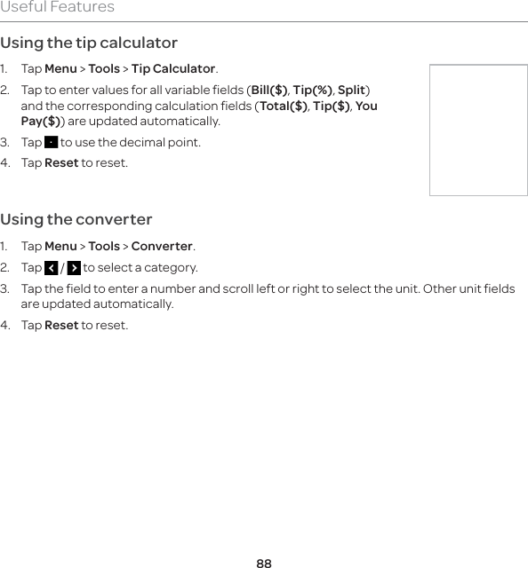 88Useful FeaturesUsing the tip calculator1. Tap Menu &gt; Tools &gt; Tip Calculator.2.  Tap to enter values for all variable fields (Bill($), Tip(%), Split) and the corresponding calculation fields (Total($), Tip($), You Pay($)) are updated automatically. 3. Tap   to use the decimal point. 4. Tap Reset to reset.Using the converter1. Tap Menu &gt; Tools &gt; Converter.2. Tap   /   to select a category. 3.  Tap the field to enter a number and scroll left or right to select the unit. Other unit fields are updated automatically. 4. Tap Reset to reset.