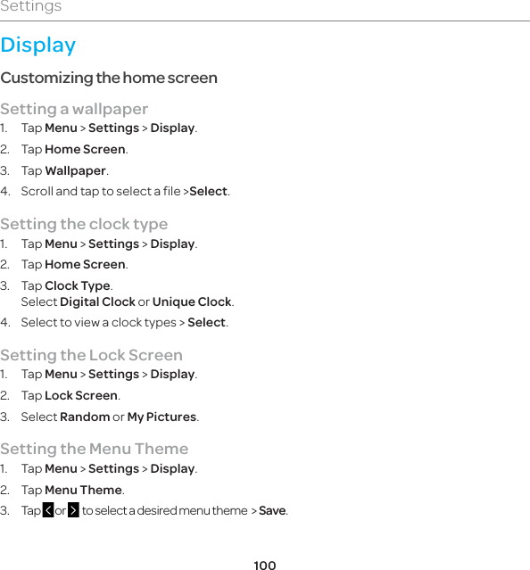100SettingsDisplayCustomizing the home screenSetting a wallpaper1. Tap Menu &gt; Settings &gt; Display.2. Tap Home Screen. 3. Tap Wallpaper.4.  Scroll and tap to select a file &gt;Select.Setting the clock type1. Tap Menu &gt; Settings &gt; Display.2. Tap Home Screen.3. Tap Clock Type.Select Digital Clock or Unique Clock.4.  Select to view a clock types &gt; Select.Setting the Lock Screen1. Tap Menu &gt; Settings &gt; Display.2. Tap Lock Screen.3. Select Random or My Pictures.Setting the Menu Theme1. Tap Menu &gt; Settings &gt; Display.2. Tap Menu Theme.3.  Tap  or    to select a desired menu theme  &gt; Save.