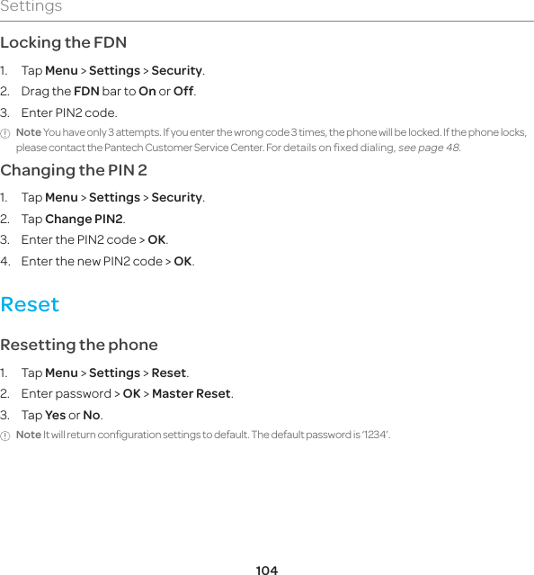 104SettingsLocking the FDN1. Tap Menu &gt; Settings &gt; Security.2. Drag the FDN bar to On or Off.3.  Enter PIN2 code. Note You have only 3 attempts. If you enter the wrong code 3 times, the phone will be locked. If the phone locks, please contact the Pantech Customer Service Center. For details on fixed dialing, see page 48.Changing the PIN 21. Tap Menu &gt; Settings &gt; Security.2. Tap Change PIN2.3.  Enter the PIN2 code &gt; OK.4.  Enter the new PIN2 code &gt; OK.ResetResetting the phone 1. Tap Menu &gt; Settings &gt; Reset. 2.  Enter password &gt; OK &gt; Master Reset.3. Tap Yes or No.Note It will return configuration settings to default. The default password is ‘1234’. 