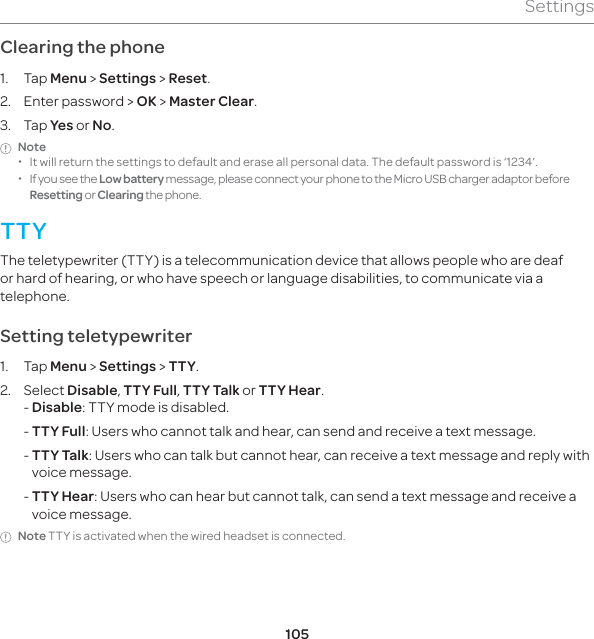 105SettingsClearing the phone 1. Tap Menu &gt; Settings &gt; Reset.2.  Enter password &gt; OK &gt; Master Clear.3. Tap Yes or No.Note  xIt will return the settings to default and erase all personal data. The default password is ‘1234’.  xIf you see the Low battery message, please connect your phone to the Micro USB charger adaptor before Resetting or Clearing the phone.TTYThe teletypewriter (TTY) is a telecommunication device that allows people who are deaf or hard of hearing, or who have speech or language disabilities, to communicate via a telephone.Setting teletypewriter1. Tap Menu &gt; Settings &gt; TTY.2. Select Disable, TTY Full, TTY Talk or TTY Hear.- Disable: TTY mode is disabled. -  TTY Full: Users who cannot talk and hear, can send and receive a text message. -  TTY Talk: Users who can talk but cannot hear, can receive a text message and reply with voice message. -  TTY Hear: Users who can hear but cannot talk, can send a text message and receive a voice message.Note TTY is activated when the wired headset is connected.