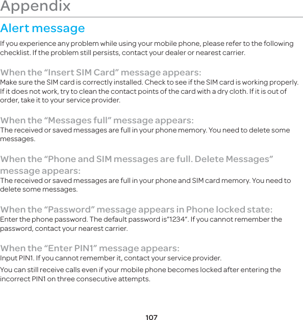 107Appendix Alert messageIf you experience any problem while using your mobile phone, please refer to the following checklist. If the problem still persists, contact your dealer or nearest carrier.When the “Insert SIM Card” message appears: Make sure the SIM card is correctly installed. Check to see if the SIM card is working properly. If it does not work, try to clean the contact points of the card with a dry cloth. If it is out of order, take it to your service provider.When the “Messages full” message appears:The received or saved messages are full in your phone memory. You need to delete some messages.When the “Phone and SIM messages are full. Delete Messages” message appears:The received or saved messages are full in your phone and SIM card memory. You need to delete some messages.When the “Password” message appears in Phone locked state:Enter the phone password. The default password is”1234”. If you cannot remember the password, contact your nearest carrier.When the “Enter PIN1” message appears:Input PIN1. If you cannot remember it, contact your service provider. You can still receive calls even if your mobile phone becomes locked after entering the incorrect PIN1 on three consecutive attempts.