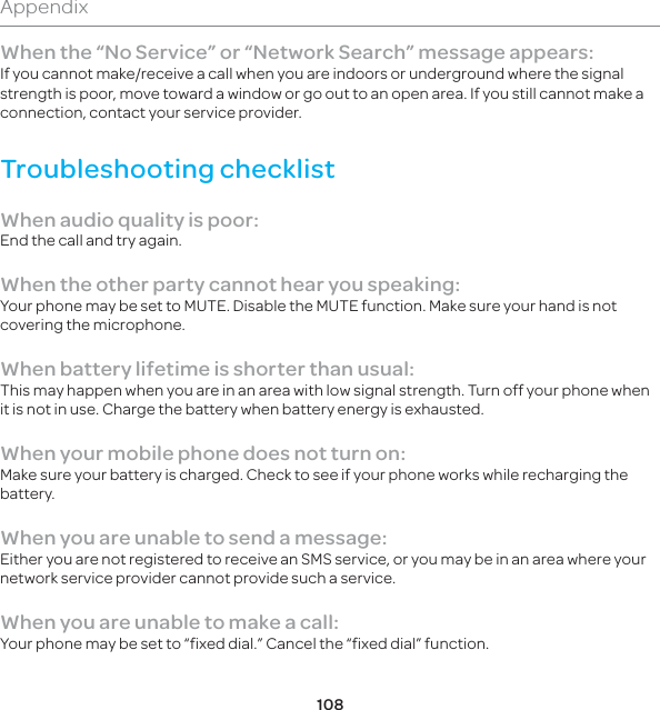 108AppendixWhen the “No Service” or “Network Search” message appears:If you cannot make/receive a call when you are indoors or underground where the signal strength is poor, move toward a window or go out to an open area. If you still cannot make a connection, contact your service provider.Troubleshooting checklistWhen audio quality is poor:End the call and try again. When the other party cannot hear you speaking:Your phone may be set to MUTE. Disable the MUTE function. Make sure your hand is not covering the microphone.When battery lifetime is shorter than usual:This may happen when you are in an area with low signal strength. Turn off your phone when it is not in use. Charge the battery when battery energy is exhausted.When your mobile phone does not turn on:Make sure your battery is charged. Check to see if your phone works while recharging the battery.When you are unable to send a message:Either you are not registered to receive an SMS service, or you may be in an area where your network service provider cannot provide such a service.When you are unable to make a call:Your phone may be set to “fixed dial.” Cancel the “fixed dial” function.
