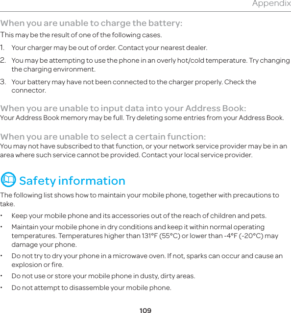 109AppendixWhen you are unable to charge the battery:This may be the result of one of the following cases.1.  Your charger may be out of order. Contact your nearest dealer.2.  You may be attempting to use the phone in an overly hot/cold temperature. Try changing the charging environment.3.   Your battery may have not been connected to the charger properly. Check the connector.When you are unable to input data into your Address Book:Your Address Book memory may be full. Try deleting some entries from your Address Book.When you are unable to select a certain function:You may not have subscribed to that function, or your network service provider may be in an area where such service cannot be provided. Contact your local service provider.  Safety informationThe following list shows how to maintain your mobile phone, together with precautions to take. xKeep your mobile phone and its accessories out of the reach of children and pets. xMaintain your mobile phone in dry conditions and keep it within normal operating temperatures. Temperatures higher than 131°F (55°C) or lower than -4°F (-20°C) may damage your phone. xDo not try to dry your phone in a microwave oven. If not, sparks can occur and cause an explosion or fire. xDo not use or store your mobile phone in dusty, dirty areas. xDo not attempt to disassemble your mobile phone.