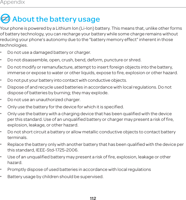 112Appendix About the battery usageYour phone is powered by a Lithium Ion (Li-Ion) battery. This means that, unlike other forms of battery technology, you can recharge your battery while some charge remains without reducing your phone’s autonomy due to the “battery memory effect” inherent in those technologies. x Do not use a damaged battery or charger. x Do not disassemble, open, crush, bend, deform, puncture or shred. x Do not modify or remanufacture, attempt to insert foreign objects into the battery, immerse or expose to water or other liquids, expose to fire, explosion or other hazard. x Do not put your battery into contact with conductive objects.  x Dispose of and recycle used batteries in accordance with local regulations. Do not dispose of batteries by burning; they may explode. x Do not use an unauthorized charger. x Only use the battery for the device for which it is specified. x Only use the battery with a charging device that has been qualified with the device per this standard. Use of an unqualified battery or charger may present a risk of fire, explosion, leakage, or other hazard. x Do not short circuit a battery or allow metallic conductive objects to contact battery terminals. x Replace the battery only with another battery that has been qualified with the device per this standard, IEEE-Std-1725-2006.  xUse of an unqualified battery may present a risk of fire, explosion, leakage or other hazard. xPromptly dispose of used batteries in accordance with local regulations x Battery usage by children should be supervised.