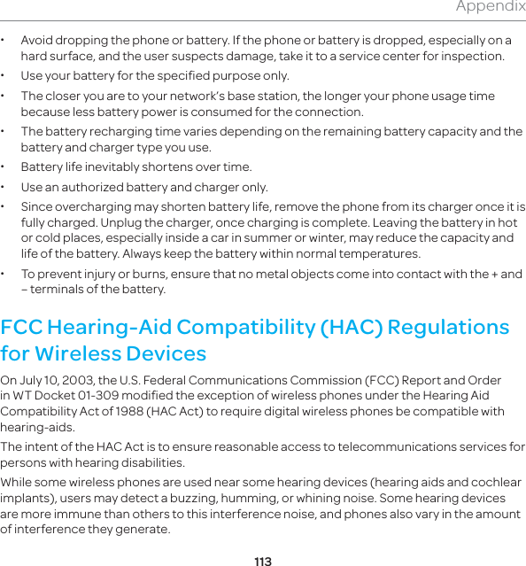 113Appendix xAvoid dropping the phone or battery. If the phone or battery is dropped, especially on a hard surface, and the user suspects damage, take it to a service center for inspection. x  Use your battery for the specified purpose only. x The closer you are to your network’s base station, the longer your phone usage time because less battery power is consumed for the connection. x The battery recharging time varies depending on the remaining battery capacity and the battery and charger type you use. x Battery life inevitably shortens over time. x Use an authorized battery and charger only.  x Since overcharging may shorten battery life, remove the phone from its charger once it is fully charged. Unplug the charger, once charging is complete. Leaving the battery in hot or cold places, especially inside a car in summer or winter, may reduce the capacity and life of the battery. Always keep the battery within normal temperatures.  x To prevent injury or burns, ensure that no metal objects come into contact with the + and – terminals of the battery.FCC Hearing-Aid Compatibility (HAC) Regulations for Wireless DevicesOn July 10, 2003, the U.S. Federal Communications Commission (FCC) Report and Order in WT Docket 01-309 modified the exception of wireless phones under the Hearing Aid Compatibility Act of 1988 (HAC Act) to require digital wireless phones be compatible with hearing-aids. The intent of the HAC Act is to ensure reasonable access to telecommunications services for persons with hearing disabilities. While some wireless phones are used near some hearing devices (hearing aids and cochlear implants), users may detect a buzzing, humming, or whining noise. Some hearing devices are more immune than others to this interference noise, and phones also vary in the amount of interference they generate.