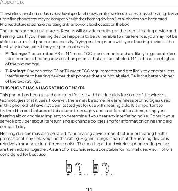 114AppendixThe wireless telephone industry has developed a rating system for wireless phones, to assist hearing device users find phones that may be compatible with their hearing devices. Not all phones have been rated. Phones that are rated have the rating on their box or a label located on the box. The ratings are not guarantees. Results will vary depending on the user’s hearing device and hearing loss. If your hearing device happens to be vulnerable to interference, you may not be able to use a rated phone successfully. Trying out the phone with your hearing device is the best way to evaluate it for your personal needs. •  M-Ratings: Phones rated M3 or M4 meet FCC requirements and are likely to generate less interference to hearing devices than phones that are not labeled. M4 is the better/higher of the two ratings. •  T-Ratings: Phones rated T3 or T4 meet FCC requirements and are likely to generate less interference to hearing devices than phones that are not labeled. T4 is the better/higher of the two ratings.THIS PHONE HAS A HAC RATING OF M3/T4.This phone has been tested and rated for use with hearing aids for some of the wireless technologies that it uses. However, there may be some newer wireless technologies used in this phone that have not been tested yet for use with hearing aids. It is important to try the different features of this phone thoroughly and in different locations, using your hearing aid or cochlear implant, to determine if you hear any interfering noise. Consult your service provider about its return and exchange policies and for information on hearing aid compatibility.Hearing devices may also be rated. Your hearing device manufacturer or hearing health professional may help you find this rating. Higher ratings mean that the hearing device is relatively immune to interference noise. The hearing aid and wireless phone rating values are then added together. A sum of 5 is considered acceptable for normal use. A sum of 6 is considered for best use. 