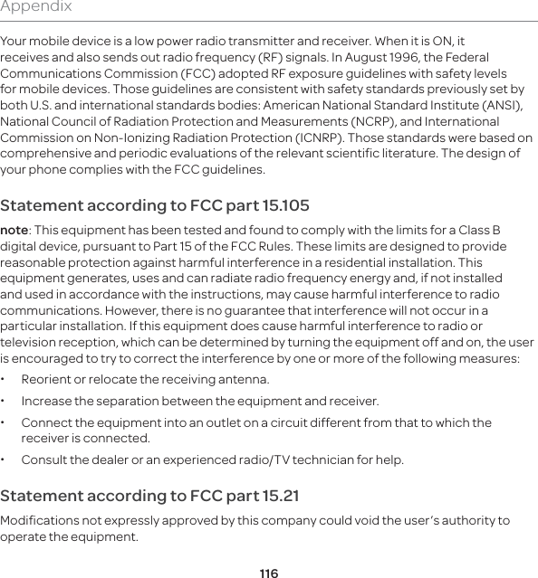 116AppendixYour mobile device is a low power radio transmitter and receiver. When it is ON, it receives and also sends out radio frequency (RF) signals. In August 1996, the Federal Communications Commission (FCC) adopted RF exposure guidelines with safety levels for mobile devices. Those guidelines are consistent with safety standards previously set by both U.S. and international standards bodies: American National Standard Institute (ANSI), National Council of Radiation Protection and Measurements (NCRP), and International Commission on Non-Ionizing Radiation Protection (ICNRP). Those standards were based on comprehensive and periodic evaluations of the relevant scientific literature. The design of your phone complies with the FCC guidelines.Statement according to FCC part 15.105note: This equipment has been tested and found to comply with the limits for a Class B digital device, pursuant to Part 15 of the FCC Rules. These limits are designed to provide reasonable protection against harmful interference in a residential installation. This equipment generates, uses and can radiate radio frequency energy and, if not installed and used in accordance with the instructions, may cause harmful interference to radio communications. However, there is no guarantee that interference will not occur in a particular installation. If this equipment does cause harmful interference to radio or television reception, which can be determined by turning the equipment off and on, the user is encouraged to try to correct the interference by one or more of the following measures: xReorient or relocate the receiving antenna. xIncrease the separation between the equipment and receiver. xConnect the equipment into an outlet on a circuit different from that to which the receiver is connected. xConsult the dealer or an experienced radio/TV technician for help.Statement according to FCC part 15.21Modifications not expressly approved by this company could void the user’s authority to operate the equipment.