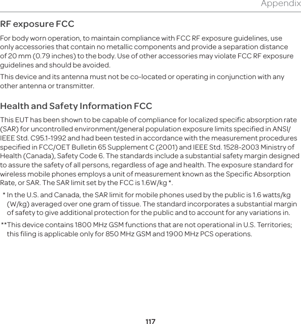 117AppendixRF exposure FCCFor body worn operation, to maintain compliance with FCC RF exposure guidelines, use only accessories that contain no metallic components and provide a separation distance of 20 mm (0.79 inches) to the body. Use of other accessories may violate FCC RF exposure guidelines and should be avoided.This device and its antenna must not be co-located or operating in conjunction with any other antenna or transmitter.Health and Safety Information FCCThis EUT has been shown to be capable of compliance for localized specific absorption rate (SAR) for uncontrolled environment/general population exposure limits specified in ANSI/IEEE Std. C95.1-1992 and had been tested in accordance with the measurement procedures specified in FCC/OET Bulletin 65 Supplement C (2001) and IEEE Std. 1528-2003 Ministry of Health (Canada), Safety Code 6. The standards include a substantial safety margin designed to assure the safety of all persons, regardless of age and health. The exposure standard for wireless mobile phones employs a unit of measurement known as the Specific Absorption Rate, or SAR. The SAR limit set by the FCC is 1.6W/kg *.  *  In the U.S. and Canada, the SAR limit for mobile phones used by the public is 1.6 watts/kg (W/kg) averaged over one gram of tissue. The standard incorporates a substantial margin of safety to give additional protection for the public and to account for any variations in. ** This device contains 1800 MHz GSM functions that are not operational in U.S. Territories; this filing is applicable only for 850 MHz GSM and 1900 MHz PCS operations.