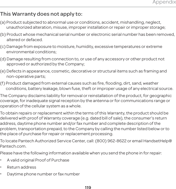 119AppendixThis Warranty does not apply to:(a)  Product subjected to abnormal use or conditions, accident, mishandling, neglect, unauthorized alteration, misuse, improper installation or repair or improper storage;(b)   Product whose mechanical serial number or electronic serial number has been removed, altered or defaced.(c)   Damage from exposure to moisture, humidity, excessive temperatures or extreme environmental conditions;(d)   Damage resulting from connection to, or use of any accessory or other product not approved or authorized by the Company;(e)   Defects in appearance, cosmetic, decorative or structural items such as framing and non-operative parts;(f)   Product damaged from external causes such as fire, flooding, dirt, sand, weather conditions, battery leakage, blown fuse, theft or improper usage of any electrical source.The Company disclaims liability for removal or reinstallation of the product, for geographic coverage, for inadequate signal reception by the antenna or for communications range or operation of the cellular system as a whole.To obtain repairs or replacement within the terms of this Warranty, the product should be delivered with proof of Warranty coverage (e.g. dated bill of sale), the consumer’s return address, daytime phone number and/or fax number and complete description of the problem, transportation prepaid, to the Company by calling the number listed below or to the place of purchase for repair or replacement processing.To locate Pantech Authorized Service Center, call: (800) 962-8622 or email HandsetHelp@Pantech.com.Please have the following information available when you send the phone in for repair: xA valid original Proof of Purchase xReturn address xDaytime phone number or fax number