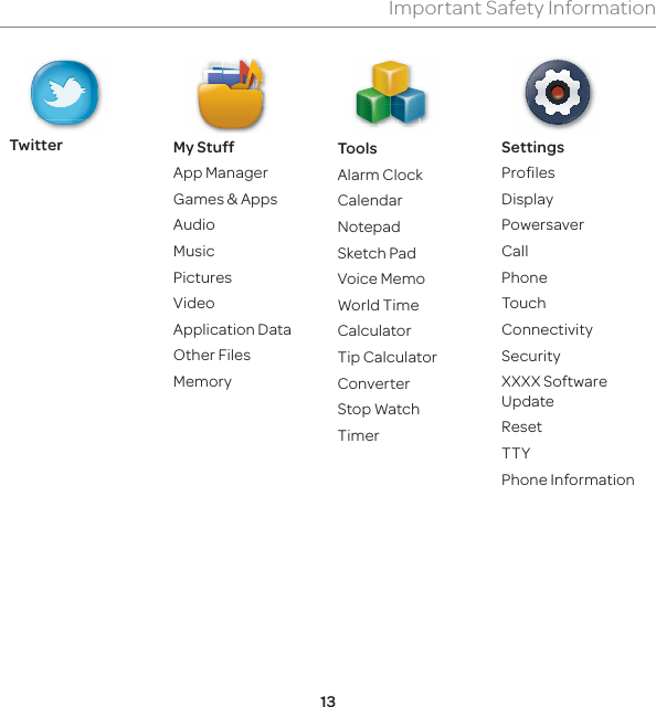 13Important Safety InformationTwitter My StuffApp ManagerGames &amp; AppsAudioMusicPicturesVideoApplication DataOther FilesMemoryToolsAlarm ClockCalendar  Notepad  Sketch Pad  Voice Memo  World Time  Calculator  Tip Calculator  Converter  Stop Watch  TimerSettings ProfilesDisplayPowersaverCallPhoneTouchConnectivitySecurityXXXX Software UpdateResetTTYPhone Information