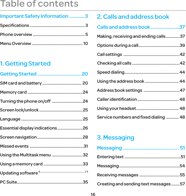 16Table of contentsImportant Safety Information .............3Speciﬁcations .................................................... 3Phone overview ................................................. 5Menu Overview ................................................ 101. Getting StartedGetting Started .................................... 20SIM card and battery ..................................... 20Memory card  ....................................................24Turning the phone on/off  .............................24Screen lock/unlock .........................................25Language ..........................................................25Essential display indications ........................26Screen navigation ...........................................28Missed events  ...................................................31Using the Multitask menu  .............................32Using a memory card .....................................33Updating software 1 PC Suite ..............................................................352. Calls and address bookCalls and address book ........................37Making, receiving and ending calls .............37Options during a call.......................................39Call settings  .....................................................42Checking all calls .............................................42Speed dialing ................................................... 44Using the address book ................................ 44Address book settings  ..................................47Caller identiﬁcation ....................................... 48Using your headset ........................................ 48Service numbers and ﬁxed dialing ............ 483. MessagingMessaging ............................................... 51Entering text .....................................................51Messaging .........................................................54Receiving messages  ......................................55Creating and sending text messages ........ 57