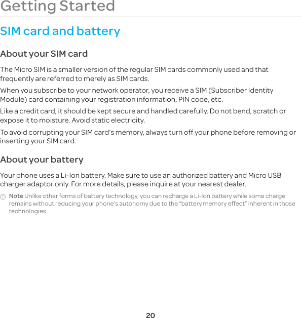 20Getting StartedSIM card and batteryAbout your SIM cardThe Micro SIM is a smaller version of the regular SIM cards commonly used and that frequently are referred to merely as SIM cards.When you subscribe to your network operator, you receive a SIM (Subscriber Identity Module) card containing your registration information, PIN code, etc. Like a credit card, it should be kept secure and handled carefully. Do not bend, scratch or expose it to moisture. Avoid static electricity. To avoid corrupting your SIM card’s memory, always turn off your phone before removing or inserting your SIM card.About your batteryYour phone uses a Li-Ion battery. Make sure to use an authorized battery and Micro USB charger adaptor only. For more details, please inquire at your nearest dealer.Note Unlike other forms of battery technology, you can recharge a Li-Ion battery while some charge remains without reducing your phone’s autonomy due to the “battery memory effect” inherent in those technologies.