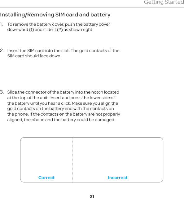 21Getting StartedInstalling/Removing SIM card and battery1.  To remove the battery cover, push the battery cover downward (1) and slide it (2) as shown right. 2.  Insert the SIM card into the slot. The gold contacts of the SIM card should face down.3.  Slide the connector of the battery into the notch located at the top of the unit. Insert and press the lower side of the battery until you hear a click. Make sure you align the gold contacts on the battery end with the contacts on the phone. If the contacts on the battery are not properly aligned, the phone and the battery could be damaged.Correct Incorrect