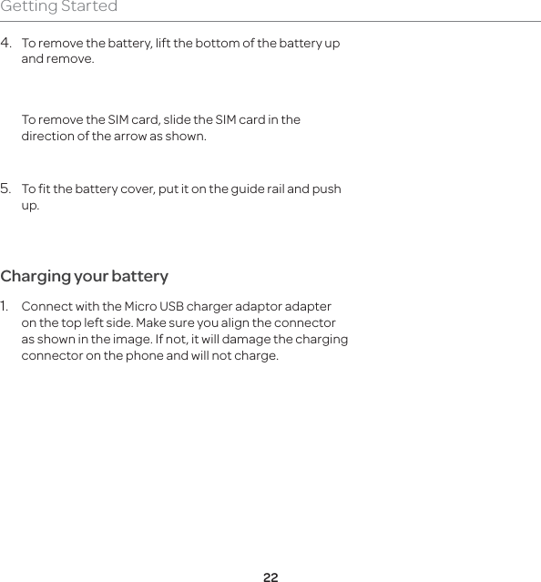 22Getting Started4.  To remove the battery, lift the bottom of the battery up and remove.  To remove the SIM card, slide the SIM card in the direction of the arrow as shown.5.  To fit the battery cover, put it on the guide rail and push up. Charging your battery1.  Connect with the Micro USB charger adaptor adapter on the top left side. Make sure you align the connector as shown in the image. If not, it will damage the charging connector on the phone and will not charge.