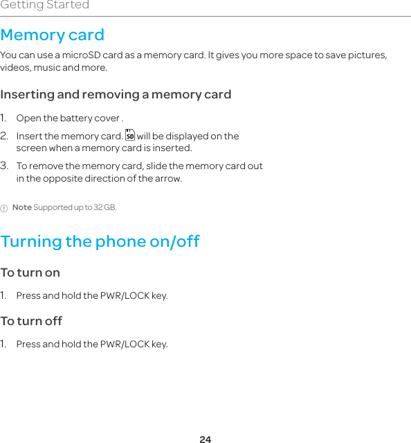 24Getting StartedMemory card You can use a microSD card as a memory card. It gives you more space to save pictures, videos, music and more. Inserting and removing a memory card1.  Open the battery cover .2.  Insert the memory card.   will be displayed on the screen when a memory card is inserted.3.  To remove the memory card, slide the memory card out in the opposite direction of the arrow.Note Supported up to 32 GB.Turning the phone on/off To turn on 1.  Press and hold the PWR/LOCK key.To turn off1.  Press and hold the PWR/LOCK key.