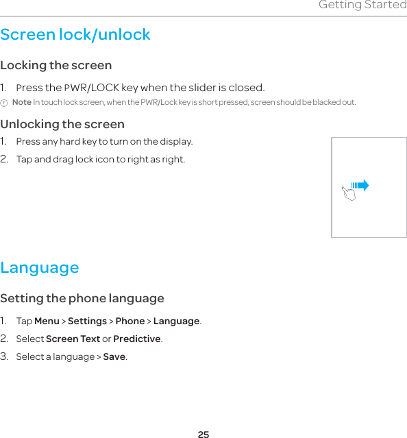25Getting StartedScreen lock/unlockLocking the screen1. Press the PWR/LOCK key when the slider is closed.Note In touch lock screen, when the PWR/Lock key is short pressed, screen should be blacked out.Unlocking the screen1.  Press any hard key to turn on the display.2.  Tap and drag lock icon to right as right.®LanguageSetting the phone language1. Tap Menu &gt; Settings &gt; Phone &gt; Language. 2. Select Screen Text or Predictive.3.  Select a language &gt; Save.