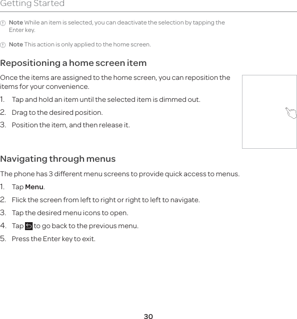 30Getting StartedNote While an item is selected, you can deactivate the selection by tapping the Enter key. Note This action is only applied to the home screen. Repositioning a home screen itemOnce the items are assigned to the home screen, you can reposition the items for your convenience.1.  Tap and hold an item until the selected item is dimmed out.2.  Drag to the desired position.3.  Position the item, and then release it.Navigating through menusThe phone has 3 different menu screens to provide quick access to menus.1. Tap Menu.2.  Flick the screen from left to right or right to left to navigate.3.  Tap the desired menu icons to open.4. Tap   to go back to the previous menu.5.  Press the Enter key to exit.
