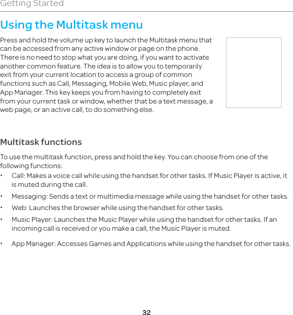 32Getting StartedUsing the Multitask menu Press and hold the volume up key to launch the Multitask menu that can be accessed from any active window or page on the phone. There is no need to stop what you are doing, if you want to activate another common feature. The idea is to allow you to temporarily exit from your current location to access a group of common functions such as Call, Messaging, Mobile Web, Music player, and App Manager. This key keeps you from having to completely exit from your current task or window, whether that be a text message, a web page, or an active call, to do something else.Multitask functionsTo use the multitask function, press and hold the key. You can choose from one of the following functions:  xCall: Makes a voice call while using the handset for other tasks. If Music Player is active, it is muted during the call.  xMessaging: Sends a text or multimedia message while using the handset for other tasks.  xWeb: Launches the browser while using the handset for other tasks.  xMusic Player: Launches the Music Player while using the handset for other tasks. If an incoming call is received or you make a call, the Music Player is muted.  xApp Manager: Accesses Games and Applications while using the handset for other tasks. 