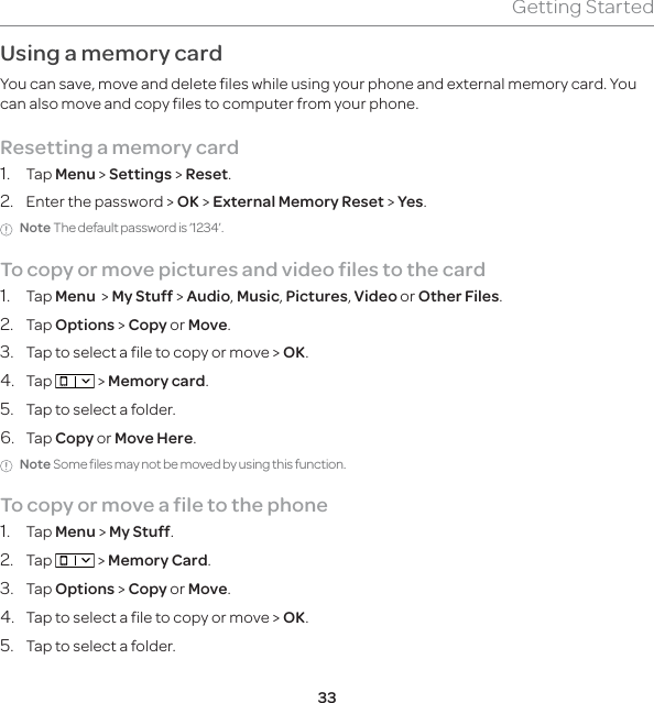 33Getting StartedUsing a memory cardYou can save, move and delete files while using your phone and external memory card. You can also move and copy files to computer from your phone.Resetting a memory card1. Tap Menu &gt; Settings &gt; Reset.2.  Enter the password &gt; OK &gt; External Memory Reset &gt; Yes.Note The default password is ‘1234’.To copy or move pictures and video files to the card1. Tap Menu  &gt; My Stuff &gt; Audio, Music, Pictures, Video or Other Files.2. Tap Options &gt; Copy or Move.3.  Tap to select a file to copy or move &gt; OK.4. Tap   &gt; Memory card.5.  Tap to select a folder.6. Tap Copy or Move Here.Note Some files may not be moved by using this function.To copy or move a file to the phone1. Tap Menu &gt; My Stuff.2. Tap   &gt; Memory Card.3. Tap Options &gt; Copy or Move.4.  Tap to select a file to copy or move &gt; OK.5.  Tap to select a folder.