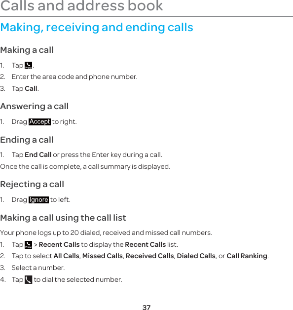 37Making, receiving and ending callsMaking a call1. Tap  .2.  Enter the area code and phone number.3. Tap Call.Answering a call1. Drag   to right.Ending a call1. Tap End Call or press the Enter key during a call.Once the call is complete, a call summary is displayed.Rejecting a call1. Drag   to left.Making a call using the call listYour phone logs up to 20 dialed, received and missed call numbers.1. Tap   &gt; Recent Calls to display the Recent Calls list.2.  Tap to select All Calls, Missed Calls, Received Calls, Dialed Calls, or Call Ranking.3.  Select a number.4. Tap   to dial the selected number.Calls and address book