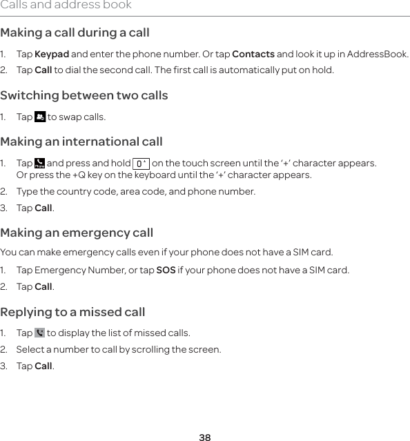 38Calls and address bookMaking a call during a call1. Tap Keypad and enter the phone number. Or tap Contacts and look it up in AddressBook. 2. Tap Call to dial the second call. The first call is automatically put on hold.Switching between two calls1. Tap   to swap calls.Making an international call1. Tap   and press and hold   on the touch screen until the ‘+’ character appears. Or press the +Q key on the keyboard until the ‘+’ character appears.2.  Type the country code, area code, and phone number.3. Tap Call. Making an emergency callYou can make emergency calls even if your phone does not have a SIM card.1.  Tap Emergency Number, or tap SOS if your phone does not have a SIM card.2. Tap Call.Replying to a missed call1. Tap   to display the list of missed calls. 2.  Select a number to call by scrolling the screen.3. Tap Call.