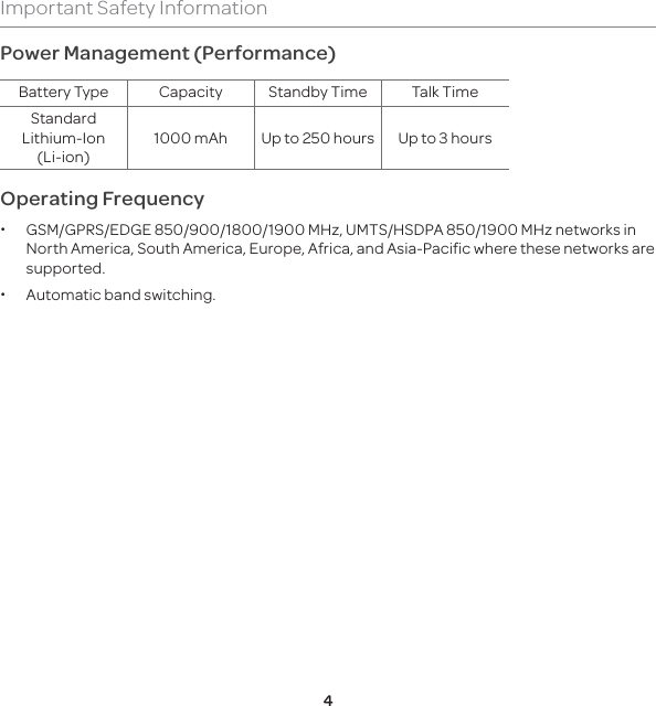 4Important Safety InformationPower Management (Performance)Battery Type Capacity Standby Time Talk TimeStandard Lithium-Ion (Li-ion)1000 mAh  Up to 250 hours Up to 3 hoursOperating Frequency x GSM/GPRS/EDGE 850/900/1800/1900 MHz, UMTS/HSDPA 850/1900 MHz networks in North America, South America, Europe, Africa, and Asia-Pacific where these networks are supported. xAutomatic band switching.