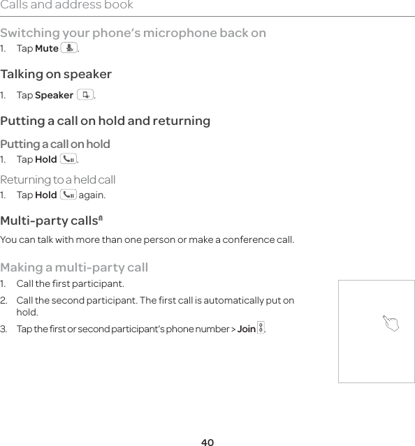 40Calls and address bookSwitching your phone’s microphone back on1. Tap Mute  .Talking on speaker1. Tap Speaker   .Putting a call on hold and returningPutting a call on hold1. Tap Hold  .Returning to a held call1. Tap Hold   again.Multi-party calls1You can talk with more than one person or make a conference call. Making a multi-party call1.  Call the first participant.2. Call the second participant. The first call is automatically put on hold.3.  Tap the first or second participant’s phone number &gt; Join  . 