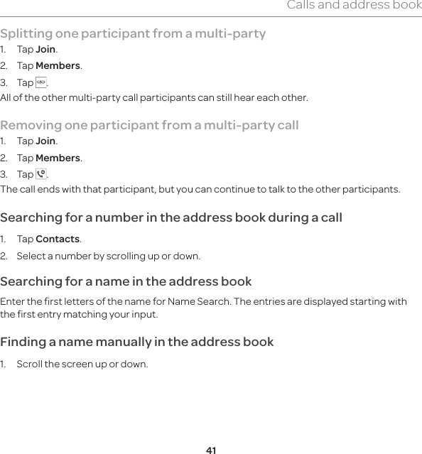 41Calls and address bookSplitting one participant from a multi-party1. Tap Join.2. Tap Members.3. Tap  .All of the other multi-party call participants can still hear each other.Removing one participant from a multi-party call1. Tap Join.2. Tap Members.3. Tap  . The call ends with that participant, but you can continue to talk to the other participants.Searching for a number in the address book during a call 1. Tap Contacts.2.  Select a number by scrolling up or down. Searching for a name in the address book Enter the first letters of the name for Name Search. The entries are displayed starting with the first entry matching your input. Finding a name manually in the address book 1.  Scroll the screen up or down. 
