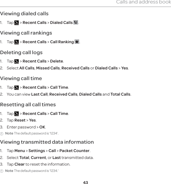43Calls and address bookViewing dialed calls1. Tap   &gt; Recent Calls &gt; Dialed Calls  .Viewing call rankings1. Tap   &gt; Recent Calls &gt; Call Ranking  .Deleting call logs1. Tap   &gt; Recent Calls &gt; Delete.2. Select All Calls, Missed Calls, Received Calls or Dialed Calls &gt; Yes. Viewing call time1. Tap   &gt; Recent Calls &gt; Call Time.2.  You can view Last Call, Received Calls, Dialed Calls and Total Calls.Resetting all call times1. Tap   &gt; Recent Calls &gt; Call Time.2. Tap Reset &gt; Yes.3.  Enter password &gt; OK.Note The default password is ‘1234’.Viewing transmitted data information1. Tap Menu &gt; Settings &gt; Call &gt; Packet Counter.2. Select Total, Current, or Last transmitted data.3. Tap Clear to reset the information.Note The default password is ‘1234.’ 