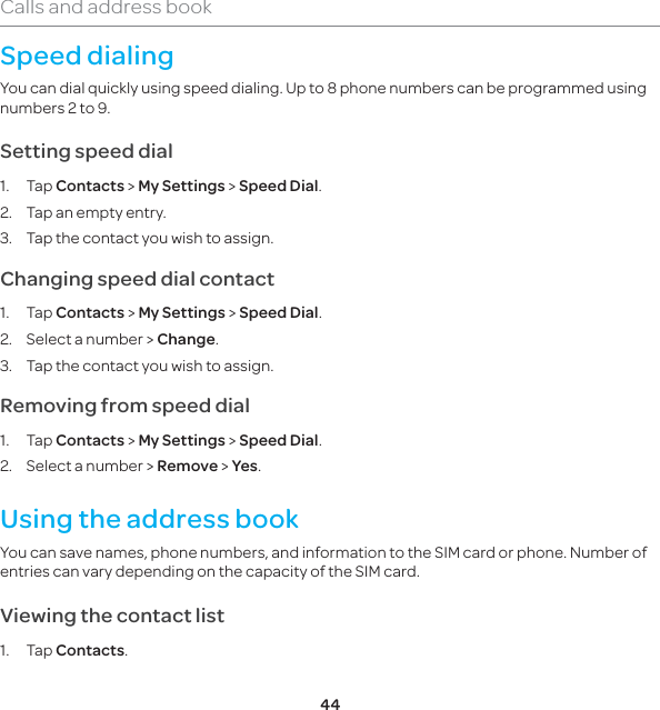 44Calls and address bookSpeed dialingYou can dial quickly using speed dialing. Up to 8 phone numbers can be programmed using numbers 2 to 9. Setting speed dial1. Tap Contacts &gt; My Settings &gt; Speed Dial.2.  Tap an empty entry. 3.  Tap the contact you wish to assign.Changing speed dial contact 1. Tap Contacts &gt; My Settings &gt; Speed Dial.2.  Select a number &gt; Change.  3.  Tap the contact you wish to assign.Removing from speed dial1. Tap Contacts &gt; My Settings &gt; Speed Dial.2.  Select a number &gt; Remove &gt; Yes.Using the address bookYou can save names, phone numbers, and information to the SIM card or phone. Number of entries can vary depending on the capacity of the SIM card.Viewing the contact list1. Tap Contacts.