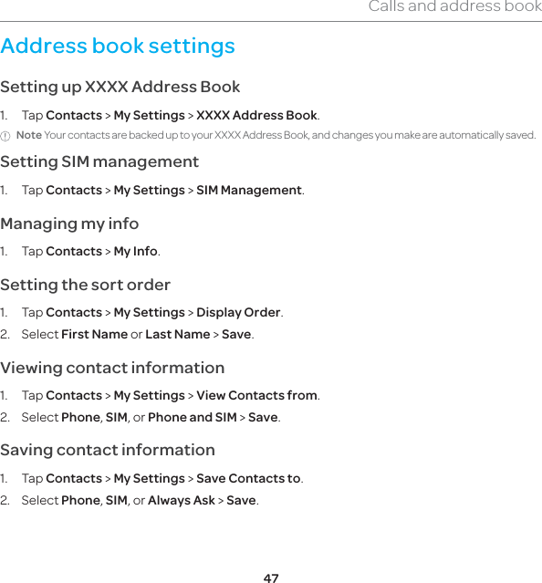 47Calls and address bookAddress book settings Setting up XXXX Address Book1. Tap Contacts &gt; My Settings &gt; XXXX Address Book.Note Your contacts are backed up to your XXXX Address Book, and changes you make are automatically saved.Setting SIM management1. Tap Contacts &gt; My Settings &gt; SIM Management. Managing my info1. Tap Contacts &gt; My Info.Setting the sort order1. Tap Contacts &gt; My Settings &gt; Display Order.2. Select First Name or Last Name &gt; Save.Viewing contact information1. Tap Contacts &gt; My Settings &gt; View Contacts from.2. Select Phone, SIM, or Phone and SIM &gt; Save.Saving contact information1. Tap Contacts &gt; My Settings &gt; Save Contacts to.2. Select Phone, SIM, or Always Ask &gt; Save.