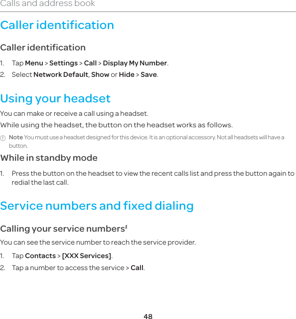 48Calls and address bookCaller identificationCaller identification1. Tap Menu &gt; Settings &gt; Call &gt; Display My Number.2. Select Network Default, Show or Hide &gt; Save. Using your headsetYou can make or receive a call using a headset.While using the headset, the button on the headset works as follows.Note You must use a headset designed for this device. It is an optional accessory. Not all headsets will have a button.While in standby mode1.  Press the button on the headset to view the recent calls list and press the button again to redial the last call.Service numbers and fixed dialingCalling your service numbers6You can see the service number to reach the service provider. 1. Tap Contacts &gt; [XXX Services].2.  Tap a number to access the service &gt; Call.