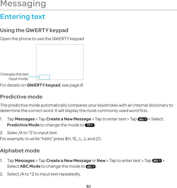 51Entering textUsing the QWERTY keypadOpen the phone to use the QWERTY keypadChanges the text input mode.For details on QWERTY keypad, see page 8.Predictive mode The predictive mode automatically compares your keystrokes with an internal dictionary to determine the correct word. It will display the most commonly used word first.1. Tap Messages &gt; Tap Create a New Message &gt; Tap to enter text &gt; Tap abc &gt; &gt; Select Predictive Mode to change the mode to T9 &gt;.2.  Selec /A to *Z to input text. For example, to write “hello” press $H, 1E, ;L, ;L and (O. Alphabet mode 1. Tap Messages &gt; Tap Create a New Message or New &gt; Tap to enter text &gt; Tap abc &gt; &gt; Select ABC Mode to change the mode to abc &gt;.2.  Select /A to *Z to input text repeatedly.Messaging