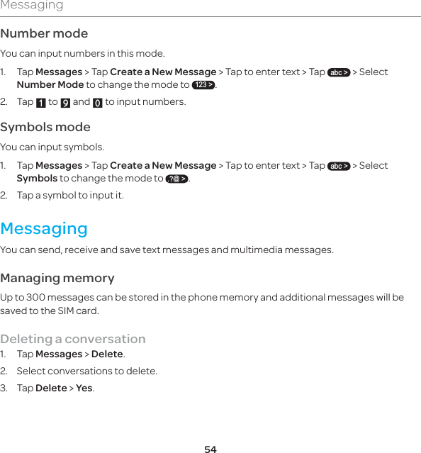 54MessagingNumber modeYou can input numbers in this mode.1.  Tap Messages &gt; Tap Create a New Message &gt; Tap to enter text &gt; Tap abc &gt; &gt; Select Number Mode to change the mode to 123 &gt;.2. Tap X to Y and Z to input numbers.Symbols modeYou can input symbols.1. Tap Messages &gt; Tap Create a New Message &gt; Tap to enter text &gt; Tap abc &gt; &gt; Select Symbols to change the mode to .?@ &gt;.  2.  Tap a symbol to input it. MessagingYou can send, receive and save text messages and multimedia messages. Managing memory Up to 300 messages can be stored in the phone memory and additional messages will be saved to the SIM card. Deleting a conversation1. Tap Messages &gt; Delete.2.  Select conversations to delete.3. Tap Delete &gt; Yes.
