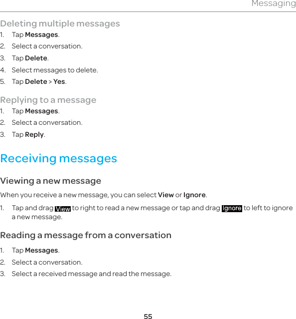 55MessagingDeleting multiple messages 1. Tap Messages.2.  Select a conversation.3. Tap Delete.4.  Select messages to delete.5. Tap Delete &gt; Yes.Replying to a message1. Tap Messages. 2.  Select a conversation.3. Tap Reply.Receiving messages Viewing a new messageWhen you receive a new message, you can select View or Ignore.1.  Tap and drag   to right to read a new message or tap and drag   to left to ignore a new message. Reading a message from a conversation1. Tap Messages.2.  Select a conversation.3.  Select a received message and read the message. 