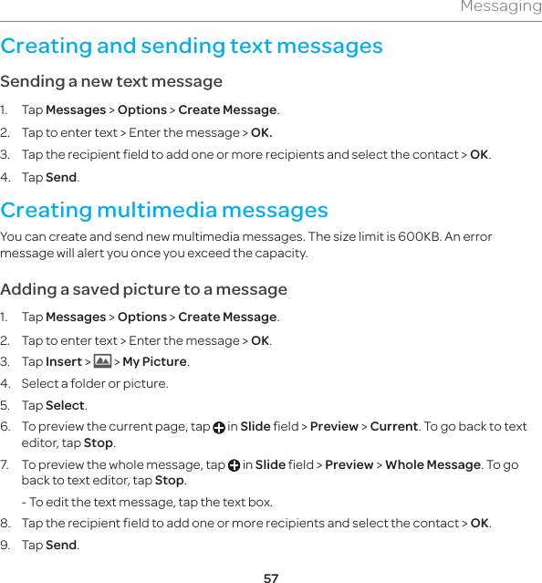 57MessagingCreating and sending text messagesSending a new text message1. Tap Messages &gt; Options &gt; Create Message.2.  Tap to enter text &gt; Enter the message &gt; OK.3.  Tap the recipient field to add one or more recipients and select the contact &gt; OK.4. Tap Send.Creating multimedia messagesYou can create and send new multimedia messages. The size limit is 600KB. An error message will alert you once you exceed the capacity.Adding a saved picture to a message1. Tap Messages &gt; Options &gt; Create Message.2.  Tap to enter text &gt; Enter the message &gt; OK.3. Tap Insert &gt;   &gt; My Picture. 4.  Select a folder or picture.5. Tap Select.6.  To preview the current page, tap   in Slide field &gt; Preview &gt; Current. To go back to text editor, tap Stop.7.  To preview the whole message, tap   in Slide field &gt; Preview &gt; Whole Message. To go back to text editor, tap Stop.  - To edit the text message, tap the text box.8.  Tap the recipient field to add one or more recipients and select the contact &gt; OK.9. Tap Send.