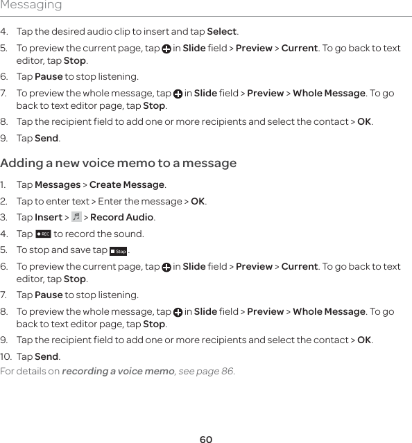 60Messaging4.  Tap the desired audio clip to insert and tap Select.5.  To preview the current page, tap   in Slide field &gt; Preview &gt; Current. To go back to text editor, tap Stop.6. Tap Pause to stop listening.7.  To preview the whole message, tap   in Slide field &gt; Preview &gt; Whole Message. To go back to text editor page, tap Stop.8.  Tap the recipient field to add one or more recipients and select the contact &gt; OK.9. Tap Send.Adding a new voice memo to a message1. Tap Messages &gt; Create Message.2.  Tap to enter text &gt; Enter the message &gt; OK.3. Tap Insert &gt;   &gt; Record Audio.4. Tap n to record the sound.5.  To stop and save tap  .6.  To preview the current page, tap   in Slide field &gt; Preview &gt; Current. To go back to text editor, tap Stop.7. Tap Pause to stop listening.8.  To preview the whole message, tap   in Slide field &gt; Preview &gt; Whole Message. To go back to text editor page, tap Stop.9.  Tap the recipient field to add one or more recipients and select the contact &gt; OK.10. Tap Send.  For details on recording a voice memo, see page 86. 