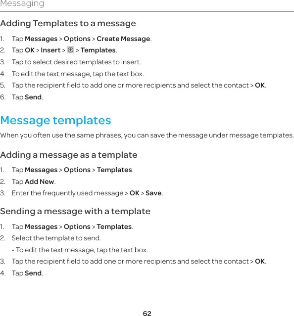 62MessagingAdding Templates to a message1. Tap Messages &gt; Options &gt; Create Message.2. Tap OK &gt; Insert &gt;   &gt; Templates.3.  Tap to select desired templates to insert. 4.  To edit the text message, tap the text box. 5.  Tap the recipient field to add one or more recipients and select the contact &gt; OK. 6. Tap Send.Message templatesWhen you often use the same phrases, you can save the message under message templates. Adding a message as a template1. Tap Messages &gt; Options &gt; Templates.2. Tap Add New. 3.  Enter the frequently used message &gt; OK &gt; Save. Sending a message with a template1. Tap Messages &gt; Options &gt; Templates.2.  Select the template to send.  - To edit the text message, tap the text box.3.  Tap the recipient field to add one or more recipients and select the contact &gt; OK.4. Tap Send.