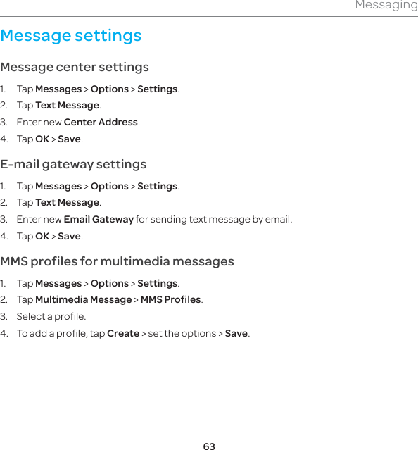 63MessagingMessage settings Message center settings1. Tap Messages &gt; Options &gt; Settings. 2. Tap Text Message.3. Enter new Center Address. 4. Tap OK &gt; Save.E-mail gateway settings1. Tap Messages &gt; Options &gt; Settings. 2. Tap Text Message.3. Enter new Email Gateway for sending text message by email.4. Tap OK &gt; Save.MMS profiles for multimedia messages 1. Tap Messages &gt; Options &gt; Settings.  2. Tap Multimedia Message &gt; MMS Profiles.3.  Select a profile.4.  To add a profile, tap Create &gt; set the options &gt; Save.