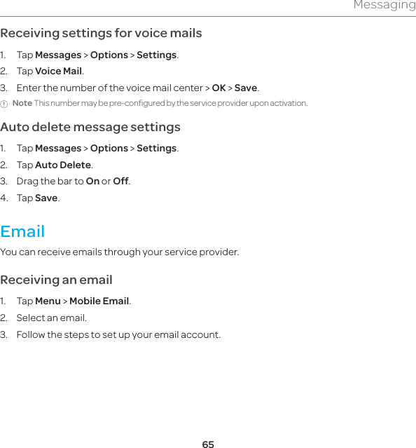 65MessagingReceiving settings for voice mails1. Tap Messages &gt; Options &gt; Settings.  2. Tap Voice Mail.3.  Enter the number of the voice mail center &gt; OK &gt; Save.Note This number may be pre-configured by the service provider upon activation.Auto delete message settings1. Tap Messages &gt; Options &gt; Settings. 2. Tap Auto Delete.3.  Drag the bar to On or Off.4. Tap Save.EmailYou can receive emails through your service provider.Receiving an email1. Tap Menu &gt; Mobile Email.2.  Select an email.3.  Follow the steps to set up your email account. 