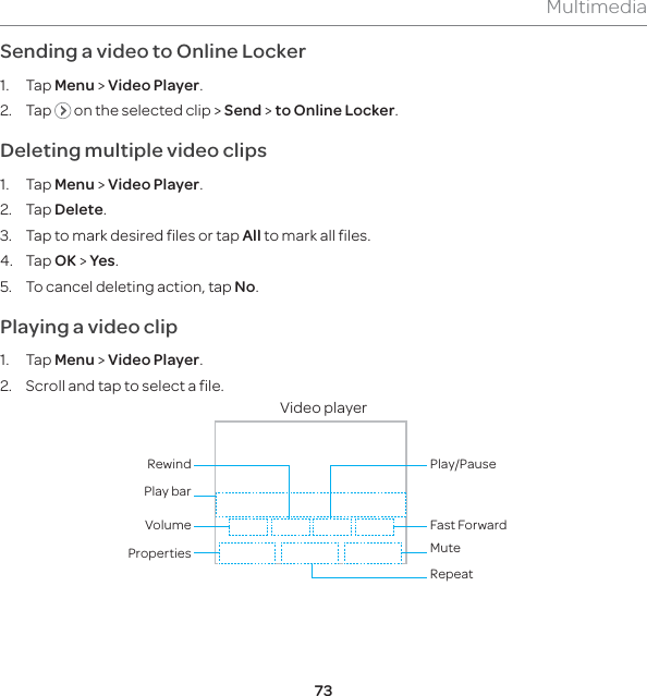 73MultimediaSending a video to Online Locker1. Tap Menu &gt; Video Player.2. Tap   on the selected clip &gt; Send &gt; to Online Locker.Deleting multiple video clips 1. Tap Menu &gt; Video Player.2. Tap Delete.3.  Tap to mark desired files or tap All to mark all files.4. Tap OK &gt; Yes. 5.  To cancel deleting action, tap No.Playing a video clip1. Tap Menu &gt; Video Player.2.  Scroll and tap to select a file.Video player Properties MuteRepeatVolumePlay barRewindFast ForwardPlay/Pause