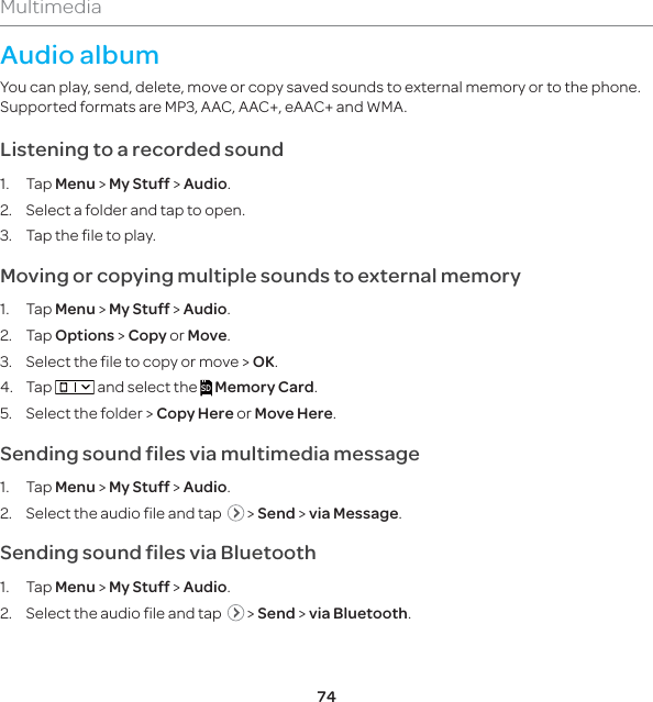74MultimediaAudio albumYou can play, send, delete, move or copy saved sounds to external memory or to the phone. Supported formats are MP3, AAC, AAC+, eAAC+ and WMA. Listening to a recorded sound1. Tap Menu &gt; My Stuff &gt; Audio.2.  Select a folder and tap to open.3.  Tap the file to play.Moving or copying multiple sounds to external memory 1. Tap Menu &gt; My Stuff &gt; Audio.2. Tap Options &gt; Copy or Move.3.  Select the file to copy or move &gt; OK. 4. Tap   and select the SD Memory Card.5.  Select the folder &gt; Copy Here or Move Here.Sending sound files via multimedia message1. Tap Menu &gt; My Stuff &gt; Audio.2.  Select the audio file and tap    &gt; Send &gt; via Message.Sending sound files via Bluetooth1. Tap Menu &gt; My Stuff &gt; Audio.2.  Select the audio file and tap    &gt; Send &gt; via Bluetooth.