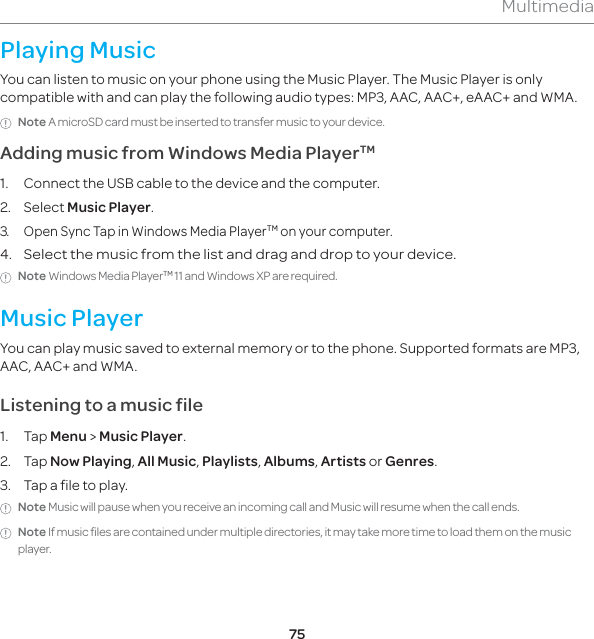 75MultimediaPlaying MusicYou can listen to music on your phone using the Music Player. The Music Player is only compatible with and can play the following audio types: MP3, AAC, AAC+, eAAC+ and WMA.Note A microSD card must be inserted to transfer music to your device.Adding music from Windows Media PlayerTM1.  Connect the USB cable to the device and the computer.2. Select Music Player.3.  Open Sync Tap in Windows Media PlayerTM on your computer.4. Select the music from the list and drag and drop to your device. Note Windows Media PlayerTM 11 and Windows XP are required. Music PlayerYou can play music saved to external memory or to the phone. Supported formats are MP3, AAC, AAC+ and WMA. Listening to a music file1. Tap Menu &gt; Music Player.2. Tap Now Playing, All Music, Playlists, Albums, Artists or Genres.3.  Tap a file to play. Note Music will pause when you receive an incoming call and Music will resume when the call ends.Note If music files are contained under multiple directories, it may take more time to load them on the music player. 
